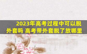 2023年高考过程中可以脱外套吗 高考带外套脱了放哪里